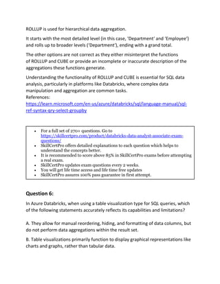 ROLLUP is used for hierarchical data aggregation.
It starts with the most detailed level (in this case, ‘Department‘ and ‘Employee‘)
and rolls up to broader levels (‘Department‘), ending with a grand total.
The other options are not correct as they either misinterpret the functions
of ROLLUP and CUBE or provide an incomplete or inaccurate description of the
aggregations these functions generate.
Understanding the functionality of ROLLUP and CUBE is essential for SQL data
analysis, particularly in platforms like Databricks, where complex data
manipulation and aggregation are common tasks.
References:
https://learn.microsoft.com/en-us/azure/databricks/sql/language-manual/sql-
ref-syntax-qry-select-groupby
• For a full set of 270+ questions. Go to
https://skillcertpro.com/product/databricks-data-analyst-associate-exam-
questions/
• SkillCertPro offers detailed explanations to each question which helps to
understand the concepts better.
• It is recommended to score above 85% in SkillCertPro exams before attempting
a real exam.
• SkillCertPro updates exam questions every 2 weeks.
• You will get life time access and life time free updates
• SkillCertPro assures 100% pass guarantee in first attempt.
Question 6:
In Azure Databricks, when using a table visualization type for SQL queries, which
of the following statements accurately reflects its capabilities and limitations?
A. They allow for manual reordering, hiding, and formatting of data columns, but
do not perform data aggregations within the result set.
B. Table visualizations primarily function to display graphical representations like
charts and graphs, rather than tabular data.
 