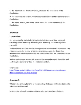 C. The maximum and minimum values, which set the boundaries of the
distribution.
D. The skewness and kurtosis, which describe the shape and tail behavior of the
distribution.
E. The mean, median, and mode, which define the central tendency of the
distribution.
Answer: B
Explanation:
Key moments of a statistical distribution include the mean (first moment),
variance (second moment), skewness (third moment), and kurtosis (fourth
moment).
These moments are crucial in describing the characteristics of a distribution. The
mean measures the central tendency, variance measures the dispersion,
skewness indicates the asymmetry, and kurtosis describes the ‘tailedness‘ of the
distribution.
Understanding these moments is essential for comprehensively describing and
analyzing the behavior of data in a statistical context.
References:
https://www.analyticsvidhya.com/blog/2022/01/moments-a-must-known-
statistical-concept-for-data-science/
Question 8:
What are the primary benefits of implementing Delta Lake within the Databricks
Lakehouse architecture?
A. Delta Lake primarily enhances data security and compliance features.
 