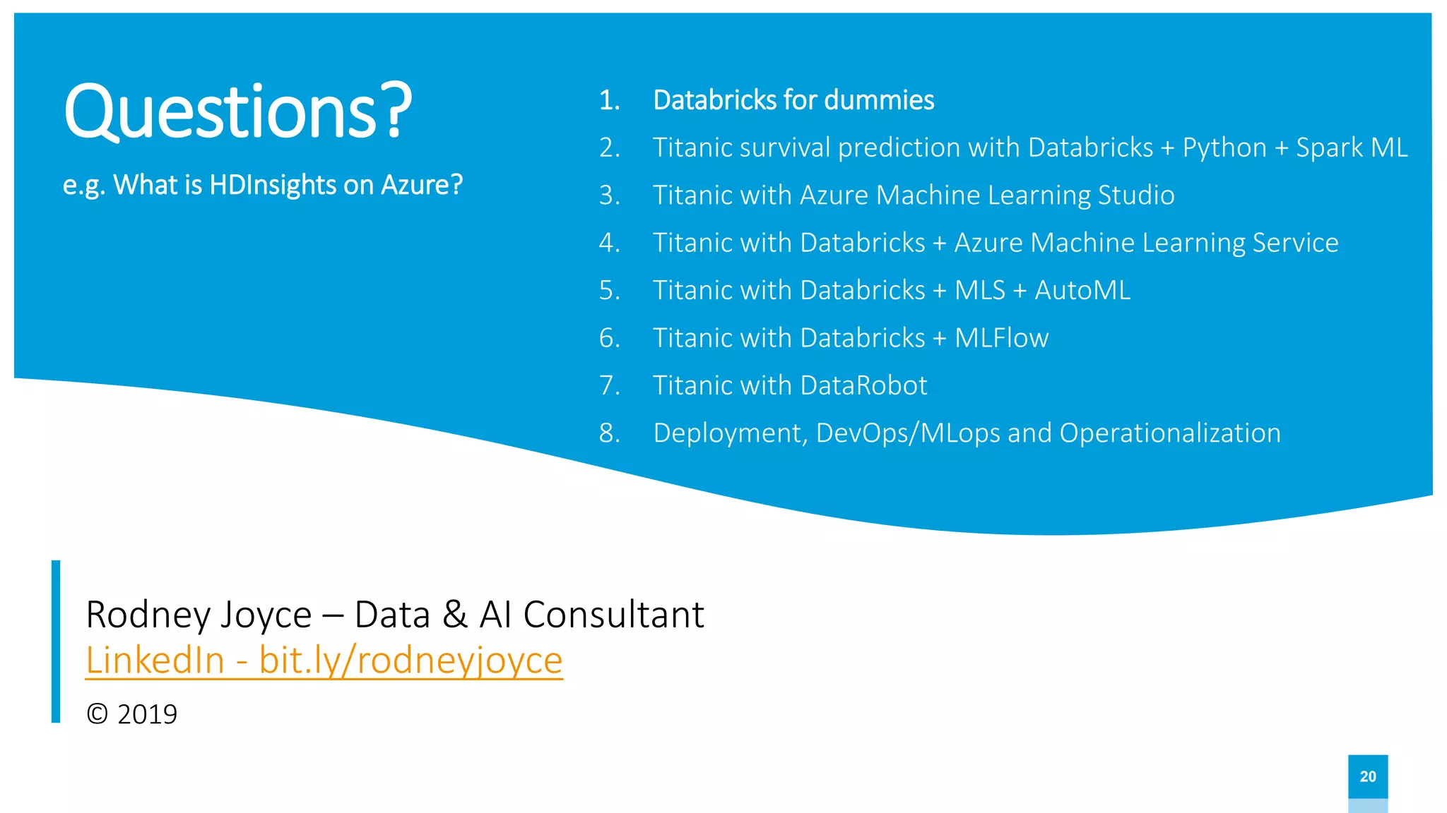 20
Questions?
Rodney Joyce – Data & AI Consultant
LinkedIn - bit.ly/rodneyjoyce
© 2019
1. Databricks for dummies
2. Titanic survival prediction with Databricks + Python + Spark ML
3. Titanic with Azure Machine Learning Studio
4. Titanic with Databricks + Azure Machine Learning Service
5. Titanic with Databricks + MLS + AutoML
6. Titanic with Databricks + MLFlow
7. Titanic with DataRobot
8. Deployment, DevOps/MLops and Operationalization
e.g. What is HDInsights on Azure?
 