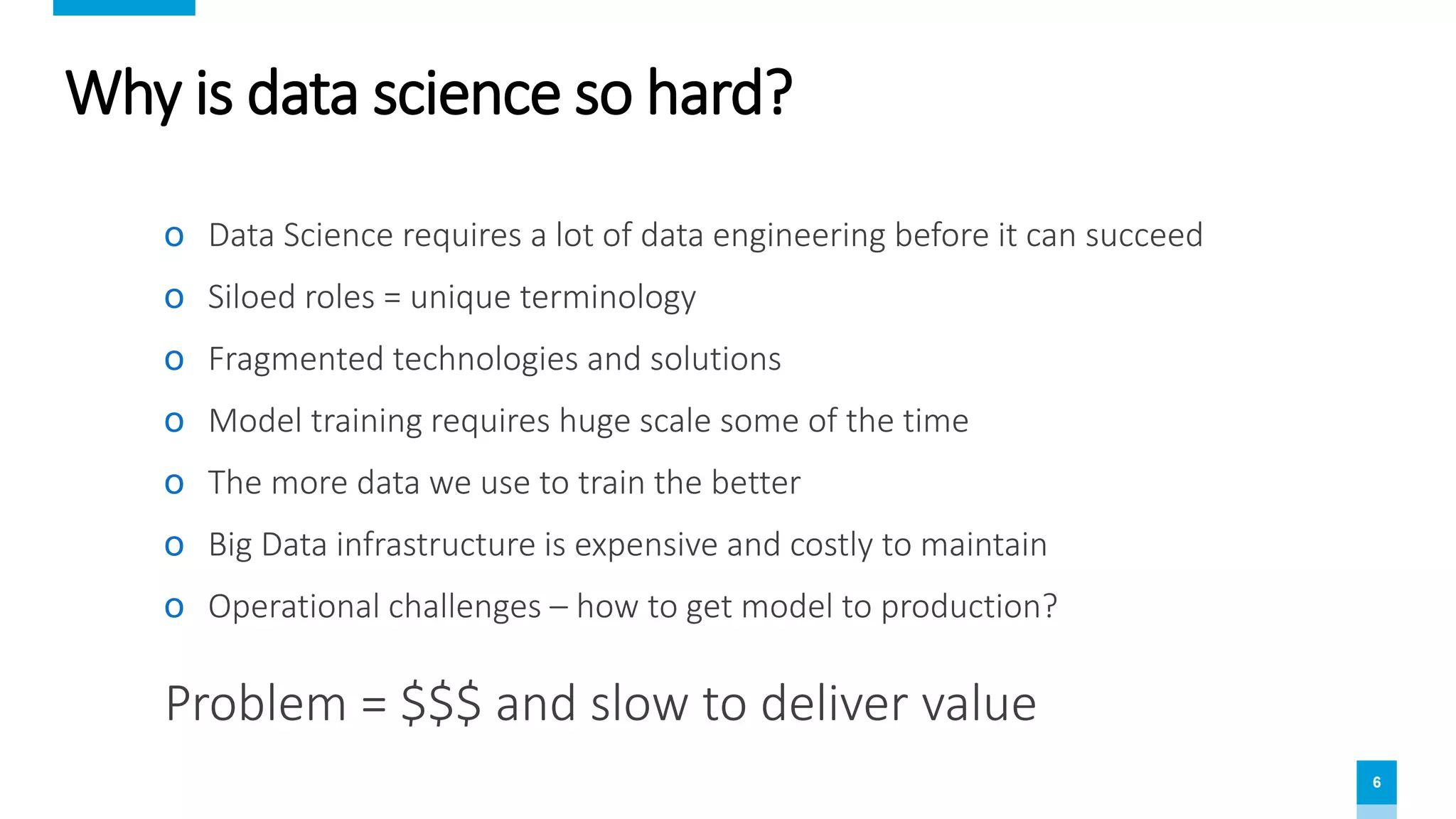 6
Why is data science so hard?
ο Data Science requires a lot of data engineering before it can succeed
ο Siloed roles = unique terminology
ο Fragmented technologies and solutions
ο Model training requires huge scale some of the time
ο The more data we use to train the better
ο Big Data infrastructure is expensive and costly to maintain
ο Operational challenges – how to get model to production?
Problem = $$$ and slow to deliver value
 