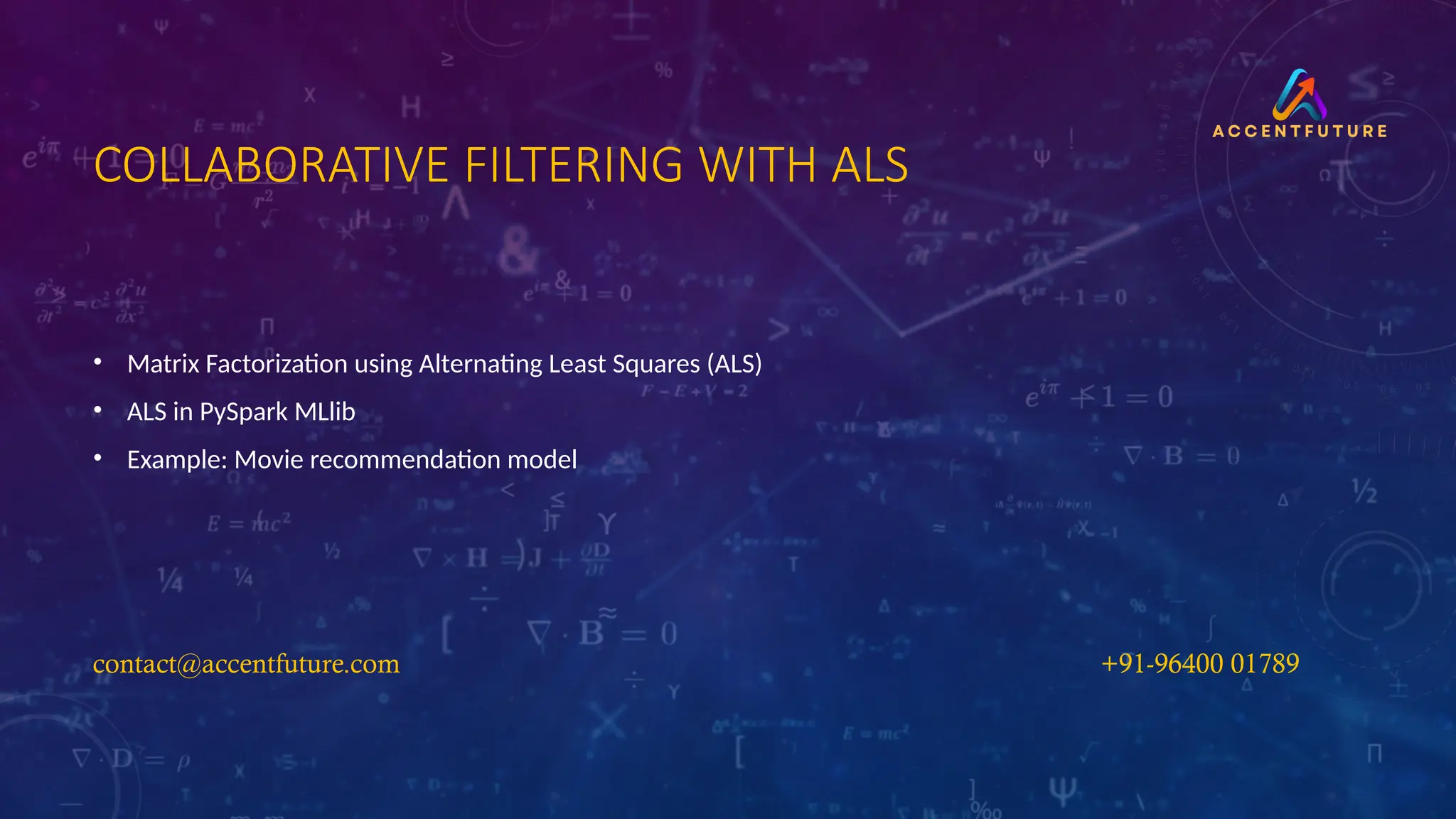 COLLABORATIVE FILTERING WITH ALS
• Matrix Factorization using Alternating Least Squares (ALS)
• ALS in PySpark MLlib
• Example: Movie recommendation model
contact@accentfuture.com​
​ +91-96400 01789​
​
 