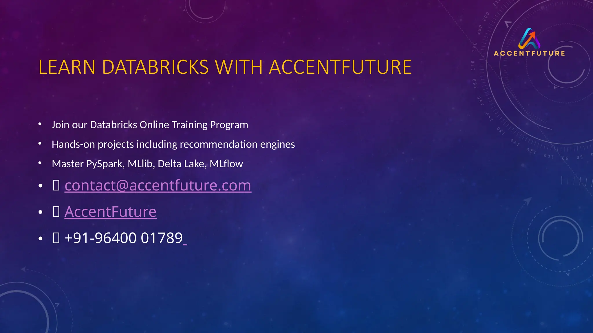 LEARN DATABRICKS WITH ACCENTFUTURE
• Join our Databricks Online Training Program
• Hands-on projects including recommendation engines
• Master PySpark, MLlib, Delta Lake, MLflow
• 📧 contact@accentfuture.com
• 🌐 AccentFuture
• 📞 +91-96400 01789
 