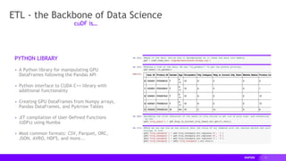 11
ETL - the Backbone of Data Science
PYTHON LIBRARY
▸ A Python library for manipulating GPU
DataFrames following the Pandas API
▸ Python interface to CUDA C++ library with
additional functionality
▸ Creating GPU DataFrames from Numpy arrays,
Pandas DataFrames, and PyArrow Tables
▸ JIT compilation of User-Defined Functions
(UDFs) using Numba
▸ Most common formats: CSV, Parquet, ORC,
JSON, AVRO, HDF5, and more...
cuDF is…
 