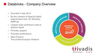Databricks - Company Overview
• Founded in late 2013
• By the creators of Apache Spark,
original team from UC Berkeley
AMPLab
• Largest code contributor code to
Apache Spark
• Provides support
• Provides certifications
• Main Product:
The Unified Analytics Platform
 