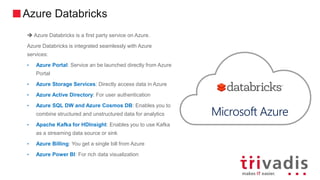 Azure Databricks
 Azure Databricks is a first party service on Azure.
Azure Databricks is integrated seamlessly with Azure
services:
• Azure Portal: Service an be launched directly from Azure
Portal
• Azure Storage Services: Directly access data in Azure
• Azure Active Directory: For user authentication
• Azure SQL DW and Azure Cosmos DB: Enables you to
combine structured and unstructured data for analytics
• Apache Kafka for HDInsight: Enables you to use Kafka
as a streaming data source or sink
• Azure Billing: You get a single bill from Azure
• Azure Power BI: For rich data visualization
Microsoft Azure
 