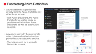 ProvisioningAzure Databricks
 Azure Databricks is provisioned
directly from the Azure Portal like any
other Azure service
• With Azure Databricks, the Azure
Portal offers a unified portal to
provision and administer Azure
Databricks as well as other Azure
services.
 Any Azure user with the appropriate
subscription and authorization can
provision Azure Databricks service.
• There is no need for a separate
Databricks account
 
