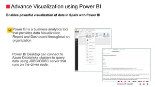 Advance Visualization using Power BI
Enables powerful visualization of data in Spark with Power BI
Power BI is a business analytics tool
that provides data Visualization,
Report and Dashboard throughout an
organization
Power BI Desktop can connect to
Azure Databricks clusters to query
data using JDBC/ODBC server that
runs on the driver node.
 
