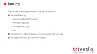 Security
Databricks fully integrated with the Azure Platform
Active Directory
– Impersonation Information
– Network Security
– Storage Security
– etc.
No crossing network borders for connecting to sources
Encrypted end to end communication
 