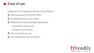 Ease of use
Databricks fully integrated with the Azure Platform
One entry point, the Azure Portal
Simplified access to your data
Webbrowser based notebook application
– Developers playground
– Analysts environment
Pay only while you use
One billing point, Azure Platform
 