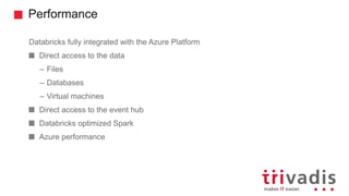 Performance
Databricks fully integrated with the Azure Platform
Direct access to the data
– Files
– Databases
– Virtual machines
Direct access to the event hub
Databricks optimized Spark
Azure performance
 