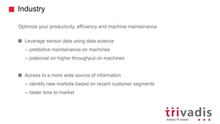 Industry
Optimize your productivity, efficiency and machine maintainance
Leverage sensor data using data science
– predictive maintainance on machines
– potencial on higher throughput on machines
Access to a more wide source of information
– identify new markets based on recent customer segments
– faster time to market
 