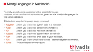 Mixing Languages in Notebooks
Normally a notebook is associated with a specific language.
However, with Azure Databricks notebooks, you can mix multiple languages in
the same notebook.
This is done using the language magic command:
• %python Allows you to execute python code in a notebook
• %sql Allows you to execute sql code in a notebook
• %r Allows you to execute r code in a notebook
• %scala Allows you to execute scala code in a notebook
• %sh Allows you to execute shell code in your notebook.
• %fs Allows you to use Databricks Utilities - dbutils filesystem commands.
• %md To include rendered markdown
 