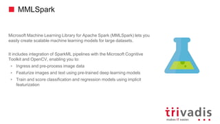 MMLSpark
Microsoft Machine Learning Library for Apache Spark (MMLSpark) lets you
easily create scalable machine learning models for large datasets.
It includes integration of SparkML pipelines with the Microsoft Cognitive
Toolkit and OpenCV, enabling you to:
 Ingress and pre-process image data
 Featurize images and text using pre-trained deep learning models
 Train and score classification and regression models using implicit
featurization
 
