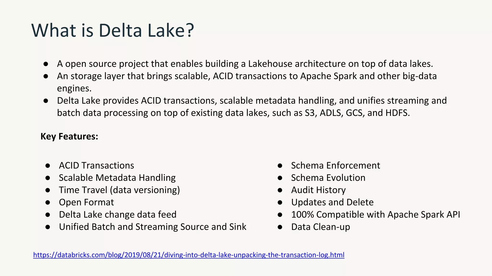 What is Delta Lake?
● A open source project that enables building a Lakehouse architecture on top of data lakes.
● An storage layer that brings scalable, ACID transactions to Apache Spark and other big-data
engines.
● Delta Lake provides ACID transactions, scalable metadata handling, and unifies streaming and
batch data processing on top of existing data lakes, such as S3, ADLS, GCS, and HDFS.
● ACID Transactions
● Scalable Metadata Handling
● Time Travel (data versioning)
● Open Format
● Delta Lake change data feed
● Unified Batch and Streaming Source and Sink
● Schema Enforcement
● Schema Evolution
● Audit History
● Updates and Delete
● 100% Compatible with Apache Spark API
● Data Clean-up
Key Features:
https://databricks.com/blog/2019/08/21/diving-into-delta-lake-unpacking-the-transaction-log.html
 