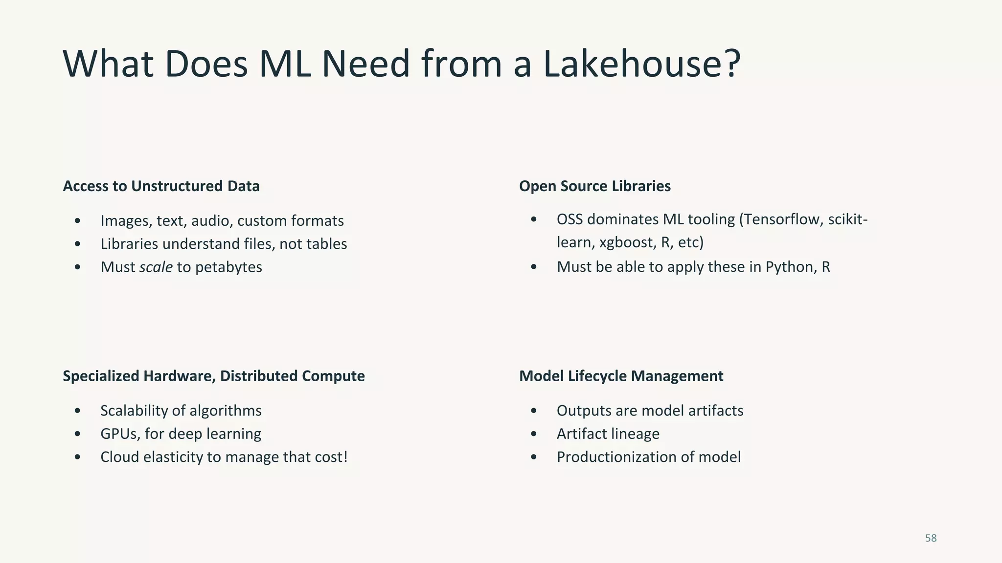 What Does ML Need from a Lakehouse?
58
Access to Unstructured Data
• Images, text, audio, custom formats
• Libraries understand files, not tables
• Must scale to petabytes
Open Source Libraries
• OSS dominates ML tooling (Tensorflow, scikit-
learn, xgboost, R, etc)
• Must be able to apply these in Python, R
Specialized Hardware, Distributed Compute
• Scalability of algorithms
• GPUs, for deep learning
• Cloud elasticity to manage that cost!
Model Lifecycle Management
• Outputs are model artifacts
• Artifact lineage
• Productionization of model
 