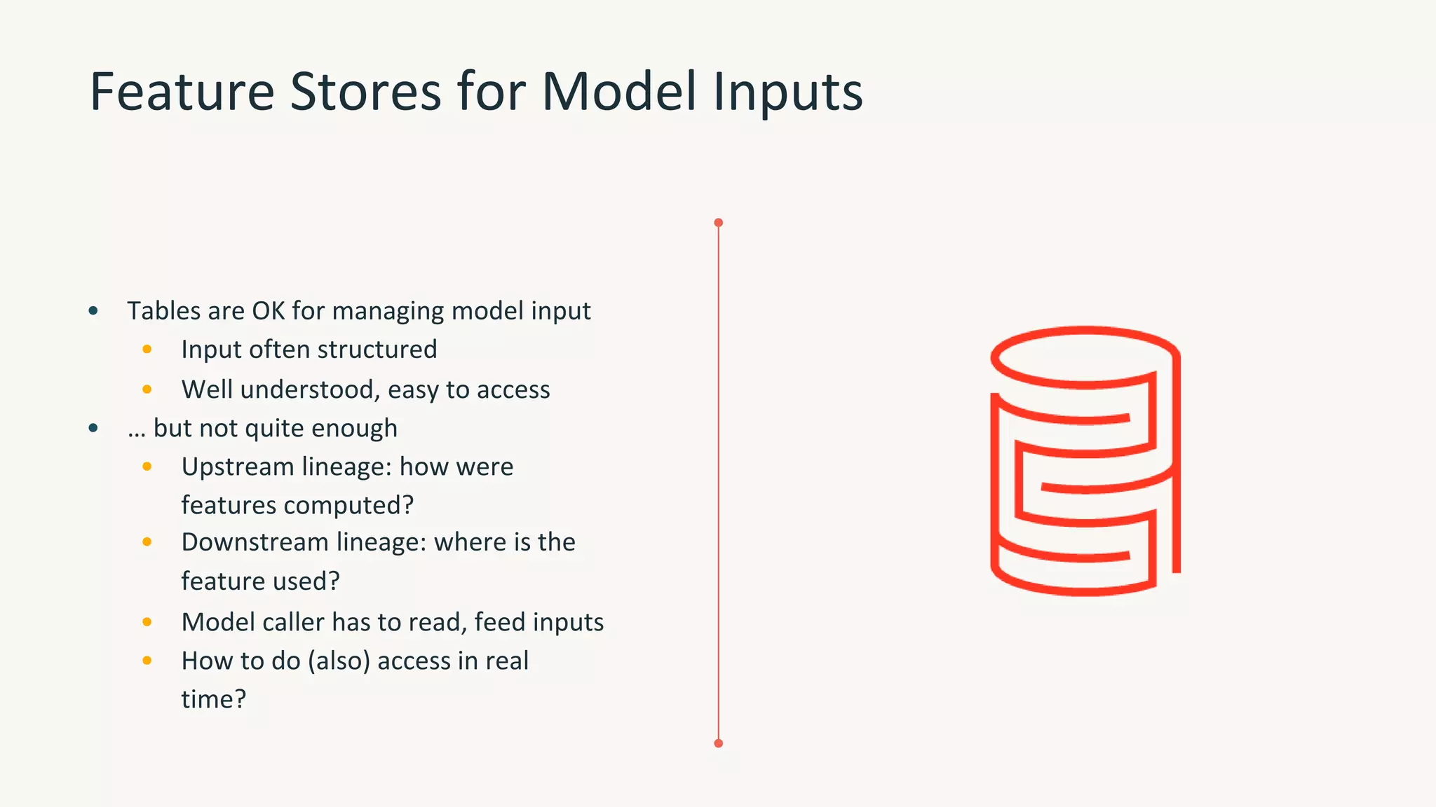 Feature Stores for Model Inputs
• Tables are OK for managing model input
• Input often structured
• Well understood, easy to access
• … but not quite enough
• Upstream lineage: how were
features computed?
• Downstream lineage: where is the
feature used?
• Model caller has to read, feed inputs
• How to do (also) access in real
time?
 