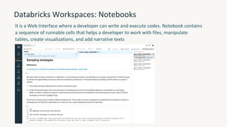 Databricks Workspaces: Notebooks
It is a Web Interface where a developer can write and execute codes. Notebook contains
a sequence of runnable cells that helps a developer to work with files, manipulate
tables, create visualizations, and add narrative texts
 