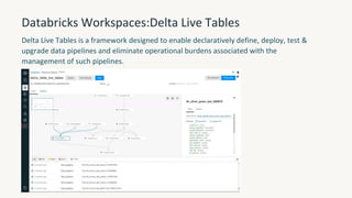 Databricks Workspaces:Delta Live Tables
Delta Live Tables is a framework designed to enable declaratively define, deploy, test &
upgrade data pipelines and eliminate operational burdens associated with the
management of such pipelines.
 