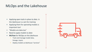 MLOps and the Lakehouse
• Applying open tools in-place to data in
the lakehouse is a win for training
• Applying them for operating models is
important too!
• "Models are data too"
• Need to apply models to data
• MLFlow for MLOps on the lakehouse
• Track and manage model data,
lineage, inputs
• Deploy models as lakehouse "services"
 