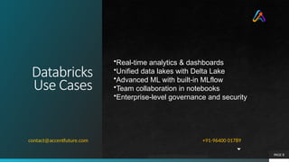 Databricks
Use Cases
PAGE 8
•Real-time analytics & dashboards
•Unified data lakes with Delta Lake
•Advanced ML with built-in MLflow
•Team collaboration in notebooks
•Enterprise-level governance and security
+91-96400 01789
contact@accentfuture.com
 