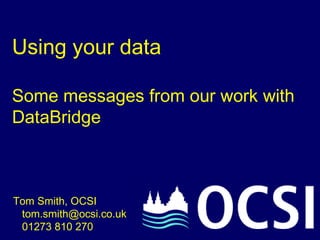 Using your data Some messages from our work with DataBridge Tom Smith, OCSI   tom.smith@ocsi.co.uk    01273 810 270 
