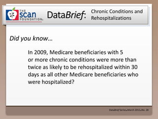 Chronic Conditions and
            DataBrief:         Rehospitalizations


Did you know…
     In 2009, Medicare beneficiaries with 5
     or more chronic conditions were more than
     twice as likely to be rehospitalized within 30
     days as all other Medicare beneficiaries who
     were hospitalized?



                                      DataBrief Series March 2012 No. 28
                                                    ●            ●
 