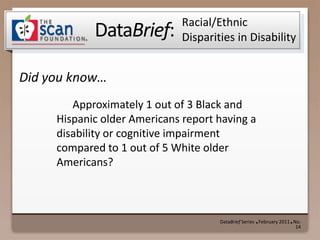 Racial/Ethnic Disparities in Disability 	Approximately 1 out of 3 Black and Hispanic older Americans report having a disability or cognitive impairment compared to 1 out of 5 White older Americans? DataBrief Series  ●  February 2011  ●  No. 14 