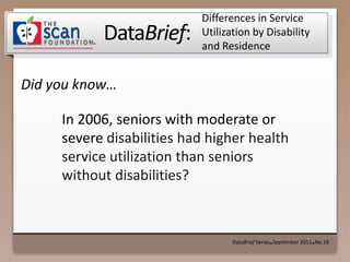 Differences in Service Utilization by Disability and Residence DataBrief Series ● September 2011 ● No.18 In 2006, seniors with moderate or severe disabilities had higher health service utilization than seniors without disabilities? 