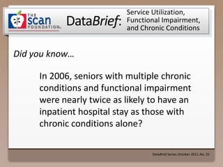 Service Utilization, Functional Impairment, and Chronic Conditions In 2006, seniors with multiple chronic conditions and functional impairment were nearly twice as likely to have an inpatient hospital stay as those with chronic conditions alone?  DataBrief Series ● October 2011 ● No. 25 