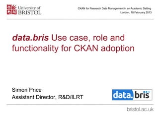 data.bris Use case, role and
functionality for CKAN adoption
Simon Price
Assistant Director, R&D/ILRT
London, 18 February 2013
CKAN for Research Data Management in an Academic Setting
 