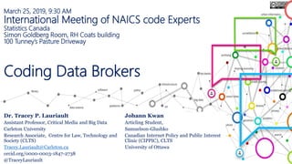 March 25, 2019, 9:30 AM
International Meeting of NAICS code Experts
Statistics Canada
Simon Goldberg Room, RH Coats building
100 Tunney’s Pasture Driveway
Coding Data Brokers
Dr. Tracey P. Lauriault
Assistant Professor, Critical Media and Big Data
Carleton University
Research Associate, Centre for Law, Technology and
Society (CLTS)
Tracey.Lauriault@Carleton.ca
orcid.org/0000-0003-1847-2738
@TraceyLauriault
Johann Kwan
Articling Student,
Samuelson-Glushko
Canadian Internet Policy and Public Interest
Clinic (CIPPIC), CLTS
University of Ottawa
 