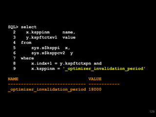 SQL> select
  2    x.ksppinm     name,
  3    y.kspftctxvl value
  4 from
  5      sys.x$ksppi x,
  6      sys.x$ksppcv2 y
  7 where
  8      x.indx+1 = y.kspftctxpn and
  9      x.ksppinm = '_optimizer_invalidation_period'

NAME                           VALUE
------------------------------ ------------
_optimizer_invalidation_period 18000




                                                        129
 