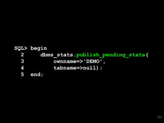 SQL> begin
  2     dbms_stats.publish_pending_stats(
  3         ownname=>'DEMO',
  4         tabname=>null);
  5 end;




                                            151
 