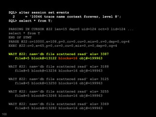 SQL> alter session set events
        2     = '10046 trace name context forever, level 8';
      SQL> select * from T;

      PARSING IN CURSOR #22 len=15 dep=0 uid=124 oct=3 lid=124 ...
      select * from T
      END OF STMT
      PARSE #22:c=10000,e=108,p=0,cr=0,cu=0,mis=0,r=0,dep=0,og=4
      EXEC #22:c=0,e=65,p=0,cr=0,cu=0,mis=0,r=0,dep=0,og=4

      WAIT #22: nam='db file scattered read' ela= 3387
         file#=5 block#=13122 blocks=16 obj#=199963

      WAIT #22: nam='db file scattered read' ela= 3188
         file#=5 block#=13234 blocks=16 obj#=199963

      WAIT #22: nam='db file scattered read' ela= 3125
         file#=5 block#=13250 blocks=16 obj#=199963

      WAIT #22: nam='db file scattered read' ela= 3255
         file#=5 block#=13266 blocks=16 obj#=199963

      WAIT #22: nam='db file scattered read' ela= 3369
         file#=5 block#=13282 blocks=16 obj#=199963
166
 