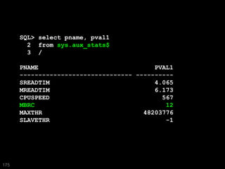 SQL> select pname, pval1
        2 from sys.aux_stats$
        3 /

      PNAME                               PVAL1
      ------------------------------ ----------
      SREADTIM                            4.065
      MREADTIM                            6.173
      CPUSPEED                              567
      MBRC                                   12
      MAXTHR                           48203776
      SLAVETHR                               -1




175
 