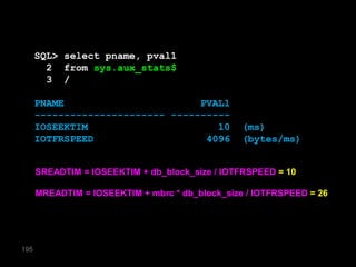 SQL> select pname, pval1
        2 from sys.aux_stats$
        3 /

      PNAME                       PVAL1
      ---------------------- ----------
      IOSEEKTIM                      10          (ms)
      IOTFRSPEED                   4096          (bytes/ms)


      SREADTIM = IOSEEKTIM + db_block_size / IOTFRSPEED = 10

      MREADTIM = IOSEEKTIM + mbrc * db_block_size / IOTFRSPEED = 26




195
 