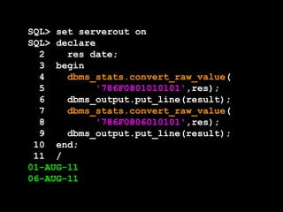 SQL> set serverout on
SQL> declare
  2    res date;
  3 begin
  4    dbms_stats.convert_raw_value(
  5         '786F0801010101',res);
  6    dbms_output.put_line(result);
  7    dbms_stats.convert_raw_value(
  8         '786F0806010101',res);
  9    dbms_output.put_line(result);
 10 end;
 11 /
01-AUG-11
06-AUG-11
 