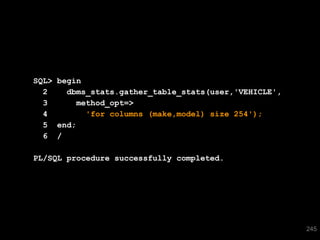 SQL> begin
        2    dbms_stats.gather_table_stats(user,'VEHICLE',
        3      method_opt=>
        4        'for columns (make,model) size 254');
        5 end;
        6 /

      PL/SQL procedure successfully completed.




245
                                                             245
 