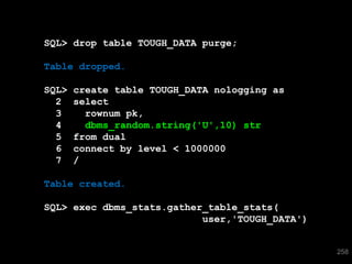 SQL> drop table TOUGH_DATA purge;

Table dropped.

SQL>   create table TOUGH_DATA nologging as
  2    select
  3      rownum pk,
  4      dbms_random.string('U',10) str
  5    from dual
  6    connect by level < 1000000
  7    /

Table created.

SQL> exec dbms_stats.gather_table_stats(
                           user,'TOUGH_DATA')


                                                258
 