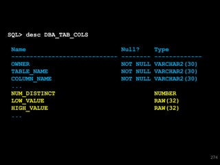 SQL> desc DBA_TAB_COLS

Name                            Null?      Type
-----------------------------   --------   -------------
OWNER                           NOT NULL   VARCHAR2(30)
TABLE_NAME                      NOT NULL   VARCHAR2(30)
COLUMN_NAME                     NOT NULL   VARCHAR2(30)
...
NUM_DISTINCT                               NUMBER
LOW_VALUE                                  RAW(32)
HIGH_VALUE                                 RAW(32)
...




                                                           274
 