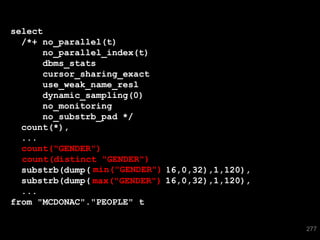 select
  /*+ no_parallel(t)
      no_parallel_index(t)
      dbms_stats
      cursor_sharing_exact
      use_weak_name_resl
      dynamic_sampling(0)
      no_monitoring
      no_substrb_pad */
  count(*),
  ...
  count("GENDER")
  count("GENDER"),
                  "GENDER")
  count(distinct "GENDER"),
               min("GENDER")
  substrb(dump(min("GENDER"),16,0,32),1,120),
  substrb(dump(max("GENDER"),16,0,32),1,120),
               max("GENDER")
  ...
from "MCDONAC"."PEOPLE" t

                                                277
 