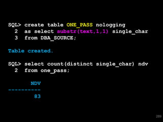 SQL> create table ONE_PASS nologging
  2 as select substr(text,1,1) single_char
  3 from DBA_SOURCE;

Table created.

SQL> select count(distinct single_char) ndv
  2 from one_pass;

       NDV
----------
        83


                                              289
 