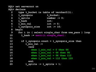 SQL> set serverout on
SQL> declare
  2    type t_bucket is table of varchar2(1);
  3    l_synopsis           t_bucket;
  4    l_splits             number := 0;
  5    l_hash               int;
  6    l_min_val            int := 0;
  7    l_synopsis_size      int := 16;
  8 begin
  9    for i in ( select single_char from one_pass ) loop
 10      l_hash := ascii(i.single_char);
 11
 12      if l_synopsis.count = l_synopsis_size then
 13          l_min_val :=
 14            case
 15              when l_min_val = 0 then 64
 16              when l_min_val = 64 then 96
 17              when l_min_val = 96 then 112
 18              when l_min_val = 112 then 120
 19            end;
 20          l_splits := l_splits + 1;
                                                            293
 