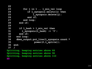 22
 23         for j in 1 .. l_min_val loop
 24            if l_synopsis.exists(j) then
 25                l_synopsis.delete(j);
 26            end if;
 27         end loop;
 28      end if;
 29
 30      if l_hash > l_min_val then
 31        l_synopsis(l_hash) := 'Y';
 32      end if;
 33    end loop;
 34    dbms_output.put_line(l_synopsis.count *
 35                 power(2,l_splits));
 36 end;
 37 /
Splitting, keeping entries above 64
Splitting, keeping entries above 96
Splitting, keeping entries above 112
88


                                                 294
 