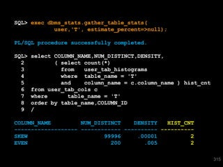 SQL> exec dbms_stats.gather_table_stats(
            user,'T', estimate_percent=>null);

PL/SQL procedure successfully completed.

SQL>   select COLUMN_NAME,NUM_DISTINCT,DENSITY,
  2           ( select count(*)
  3             from   user_tab_histograms
  4             where table_name = 'T'
  5             and    column_name = c.column_name ) hist_cnt
  6    from user_tab_cols c
  7    where      table_name = 'T'
  8    order by table_name,COLUMN_ID
  9    /

COLUMN_NAME         NUM_DISTINCT    DENSITY   HIST_CNT
------------------- ------------ ---------- ----------
SKEW                       99996     .00001          2
EVEN                         200       .005          2

                                                                315
 