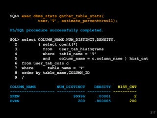 SQL> exec dbms_stats.gather_table_stats(
            user,'T', estimate_percent=>null);

PL/SQL procedure successfully completed.

SQL>   select COLUMN_NAME,NUM_DISTINCT,DENSITY,
  2           ( select count(*)
  3             from   user_tab_histograms
  4             where table_name = 'T'
  5             and    column_name = c.column_name ) hist_cnt
  6    from user_tab_cols c
  7    where      table_name = 'T'
  8    order by table_name,COLUMN_ID
  9    /

COLUMN_NAME         NUM_DISTINCT    DENSITY   HIST_CNT
------------------- ------------ ---------- ----------
SKEW                       99996     .00001          2
EVEN                         200    .000005        200

                                                                317
 