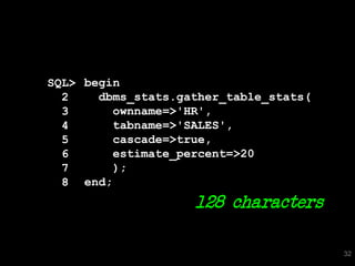 SQL> begin
  2    dbms_stats.gather_table_stats(
  3      ownname=>'HR',
  4      tabname=>'SALES',
  5      cascade=>true,
  6      estimate_percent=>20
  7      );
  8 end;
                    128 characters

                                        32
 