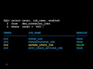 SQL> select owner, job_name, enabled
  2 from    dba_scheduler_jobs
  3 where owner = 'SYS';

OWNER             JOB_NAME                         ENABLED
---------------   ------------------------------   -------
SYS               PURGE_LOG                        TRUE
SYS               FGR$AUTOPURGE_JOB                TRUE
SYS               GATHER_STATS_JOB                 FALSE
                                                   TRUE
SYS               AUTO_SPACE_ADVISOR_JOB           TRUE




 59
 