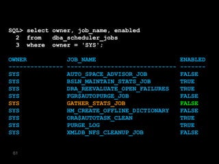 SQL> select owner, job_name, enabled
  2 from    dba_scheduler_jobs
  3 where owner = 'SYS';

OWNER             JOB_NAME                         ENABLED
---------------   ------------------------------   -------
SYS               AUTO_SPACE_ADVISOR_JOB           FALSE
SYS               BSLN_MAINTAIN_STATS_JOB          TRUE
SYS               DRA_REEVALUATE_OPEN_FAILURES     TRUE
SYS               FGR$AUTOPURGE_JOB                FALSE
SYS               GATHER_STATS_JOB                 FALSE
SYS               HM_CREATE_OFFLINE_DICTIONARY     FALSE
SYS               ORA$AUTOTASK_CLEAN               TRUE
SYS               PURGE_LOG                        TRUE
SYS               XMLDB_NFS_CLEANUP_JOB            FALSE


 61
 