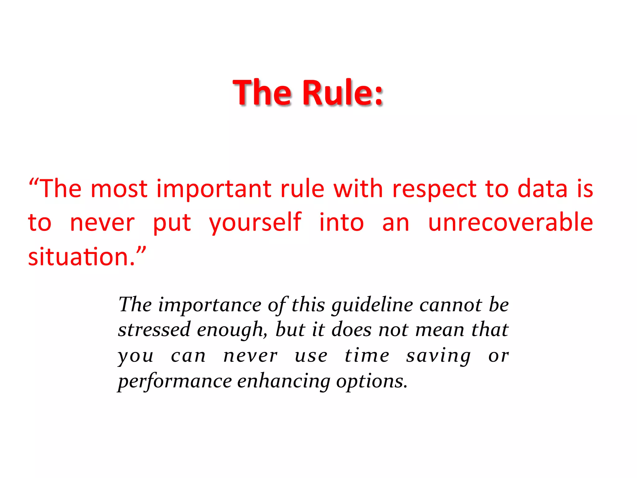 The	
  Rule:	
  
	
  
	
  
“The	
  most	
  important	
  rule	
  with	
  respect	
  to	
  data	
  is	
  
to	
   never	
   put	
   yourself	
   into	
   an	
   unrecoverable	
  
situaKon.”	
  	
  
	
  
           The	
  importance	
  of	
  this	
  guideline	
  cannot	
  be	
  
	
         stressed	
  enough,	
  but	
  it	
  does	
  not	
  mean	
  that	
  
           you	
   can	
   never	
   use	
   time	
   saving	
   or	
  
           performance	
  enhancing	
  options.	
  	
  
 